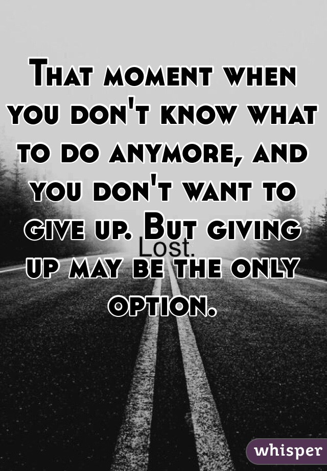 That moment when you don't know what to do anymore, and you don't want to give up. But giving up may be the only option.