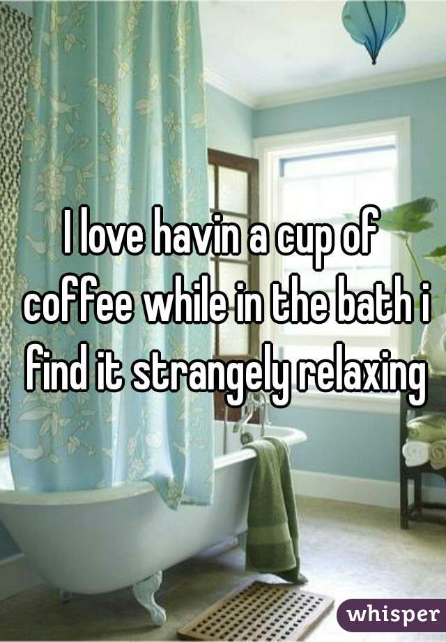 I love havin a cup of coffee while in the bath i find it strangely relaxing