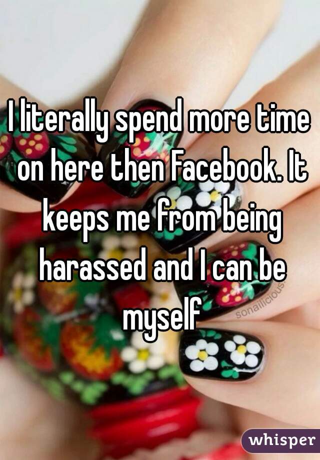 I literally spend more time on here then Facebook. It keeps me from being harassed and I can be myself