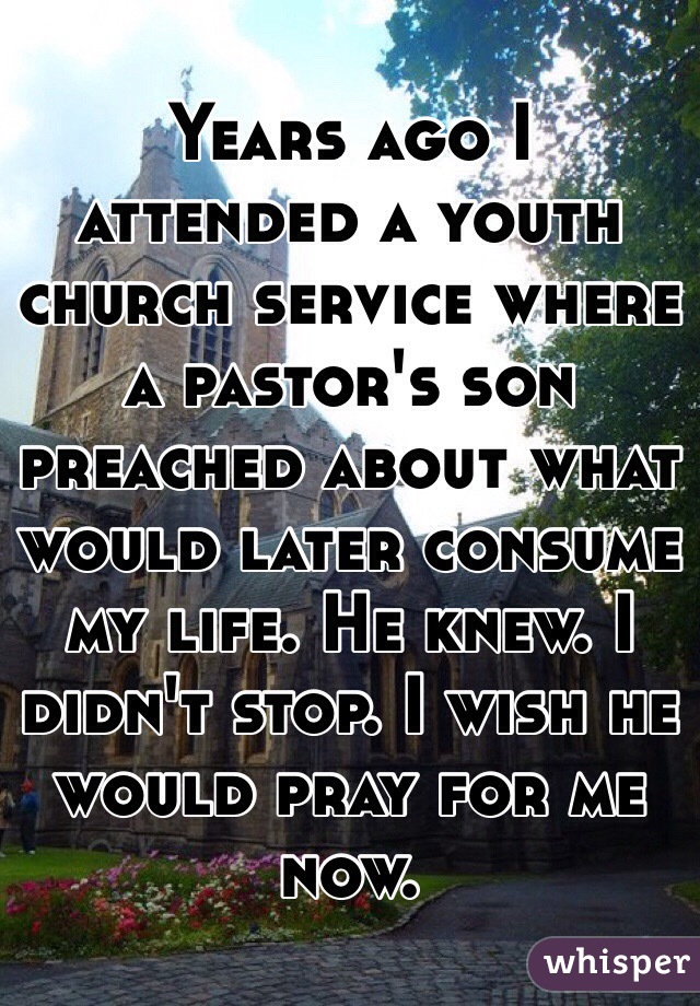Years ago I attended a youth church service where a pastor's son preached about what would later consume my life. He knew. I didn't stop. I wish he would pray for me now. 