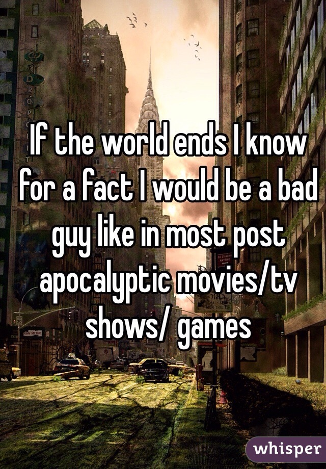 If the world ends I know for a fact I would be a bad guy like in most post apocalyptic movies/tv shows/ games