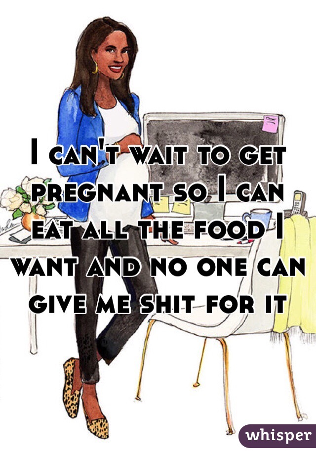 I can't wait to get pregnant so I can eat all the food I want and no one can give me shit for it