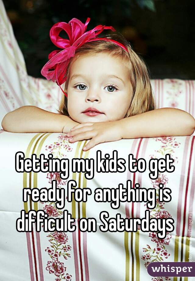 Getting my kids to get ready for anything is difficult on Saturdays 