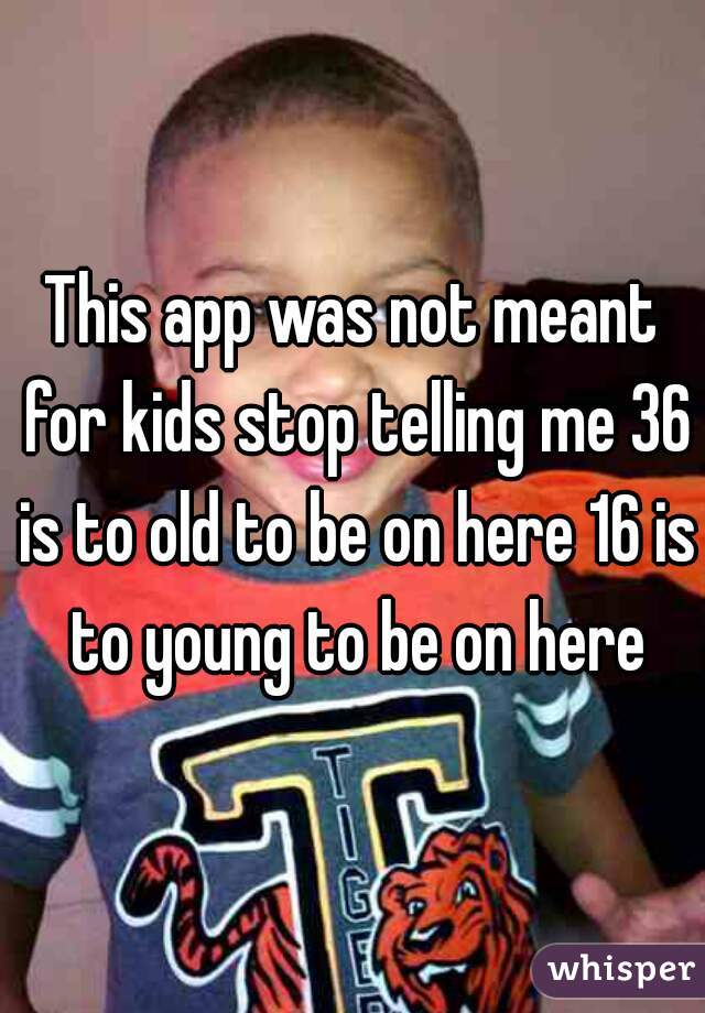 This app was not meant for kids stop telling me 36 is to old to be on here 16 is to young to be on here