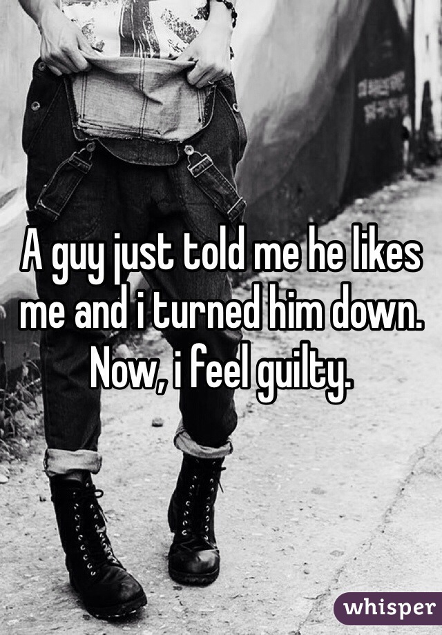 A guy just told me he likes me and i turned him down. Now, i feel guilty.