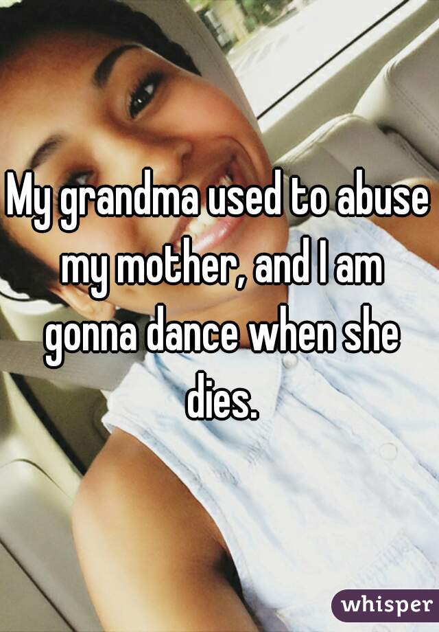 My grandma used to abuse my mother, and I am gonna dance when she dies.
