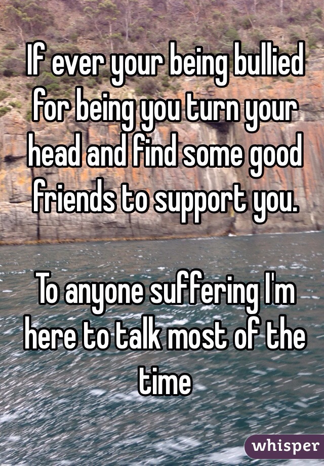 If ever your being bullied for being you turn your head and find some good friends to support you.

To anyone suffering I'm here to talk most of the time