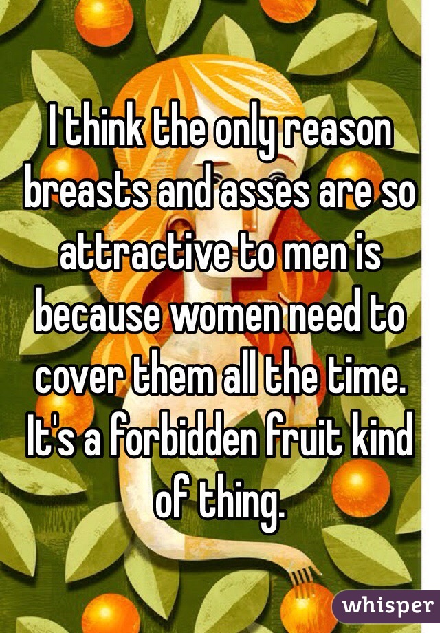 I think the only reason breasts and asses are so attractive to men is because women need to cover them all the time. It's a forbidden fruit kind of thing.