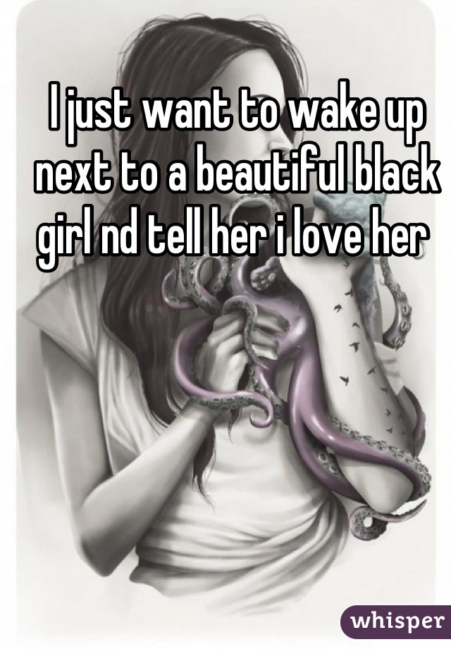 I just want to wake up next to a beautiful black girl nd tell her i love her 