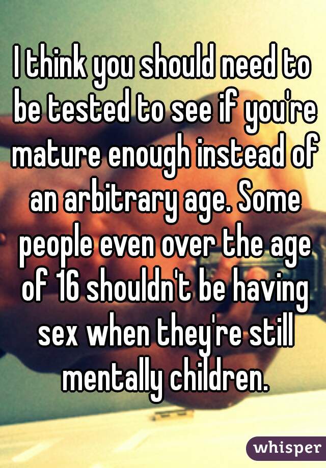 I think you should need to be tested to see if you're mature enough instead of an arbitrary age. Some people even over the age of 16 shouldn't be having sex when they're still mentally children.