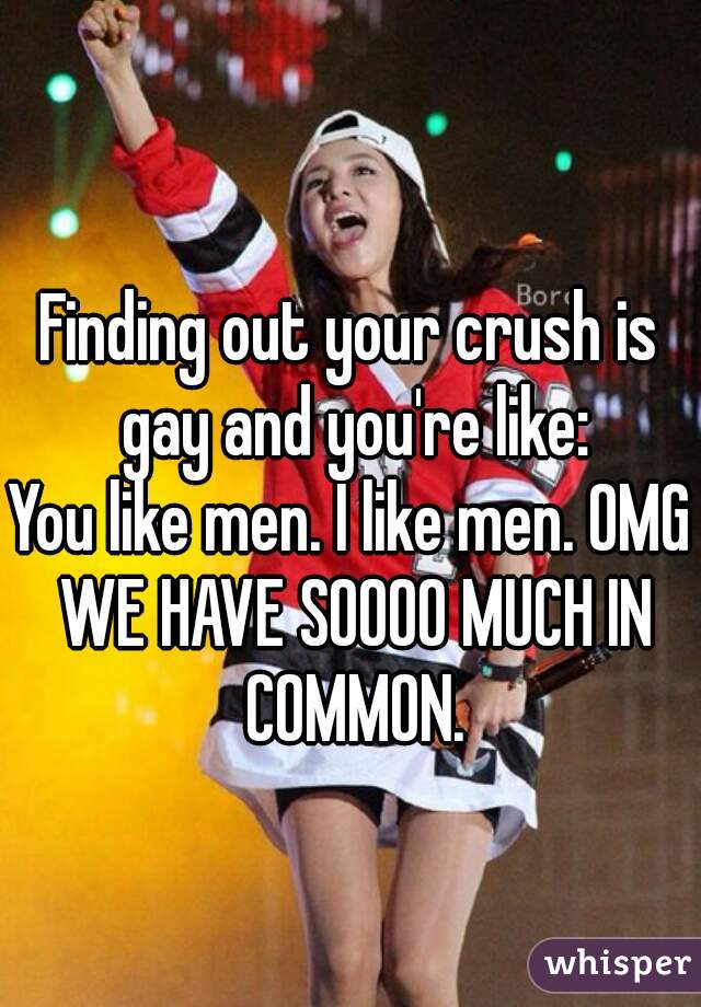 Finding out your crush is gay and you're like:
You like men. I like men. OMG WE HAVE SOOOO MUCH IN COMMON.