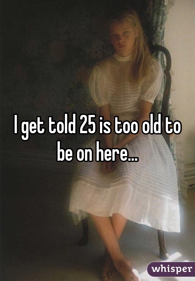 I get told 25 is too old to be on here...