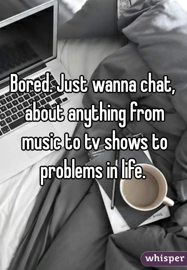 Bored. Just wanna chat, about anything from music to tv shows to problems in life. 