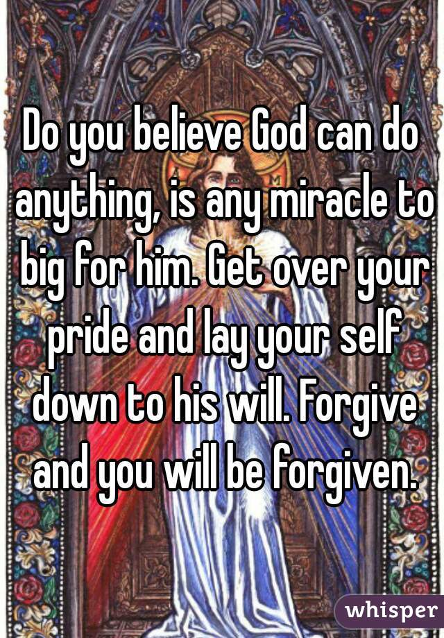 Do you believe God can do anything, is any miracle to big for him. Get over your pride and lay your self down to his will. Forgive and you will be forgiven.
