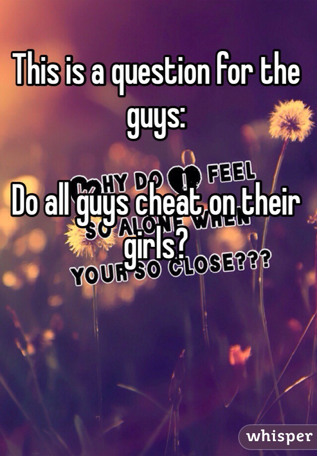This is a question for the guys: 

Do all guys cheat on their girls? 