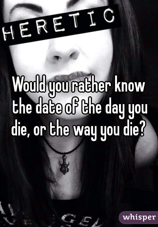 Would you rather know the date of the day you die, or the way you die? 