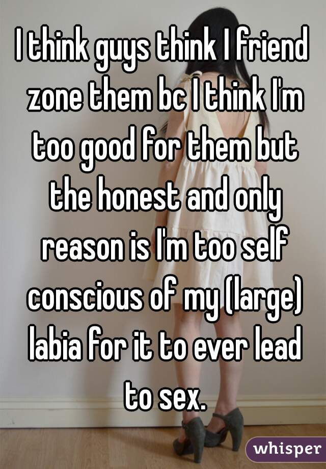 I think guys think I friend zone them bc I think I'm too good for them but the honest and only reason is I'm too self conscious of my (large) labia for it to ever lead to sex.