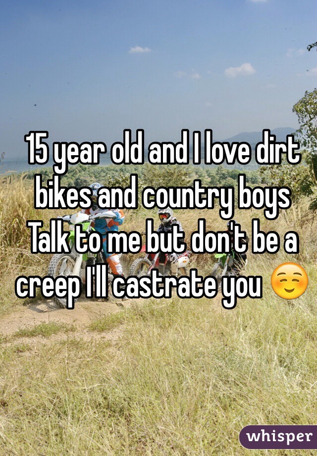 15 year old and I love dirt bikes and country boys 
Talk to me but don't be a creep I'll castrate you ☺️
 