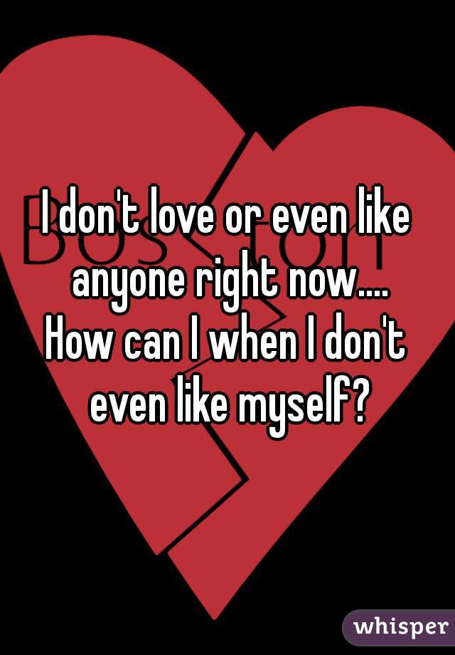 I don't love or even like anyone right now....
How can I when I don't even like myself?