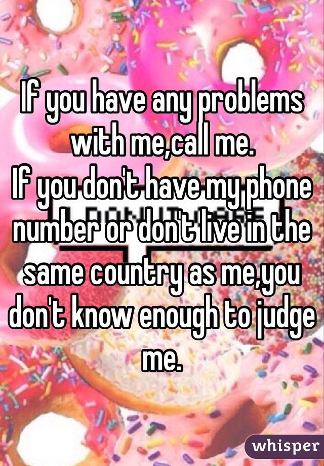 If you have any problems with me,call me.
If you don't have my phone number or don't live in the same country as me,you don't know enough to judge me.