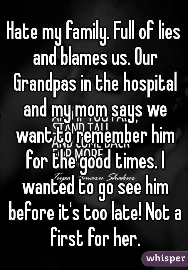 Hate my family. Full of lies and blames us. Our Grandpas in the hospital and my mom says we want to remember him for the good times. I wanted to go see him before it's too late! Not a first for her.