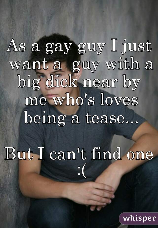 As a gay guy I just want a  guy with a big dick near by  me who's loves being a tease...

But I can't find one :(