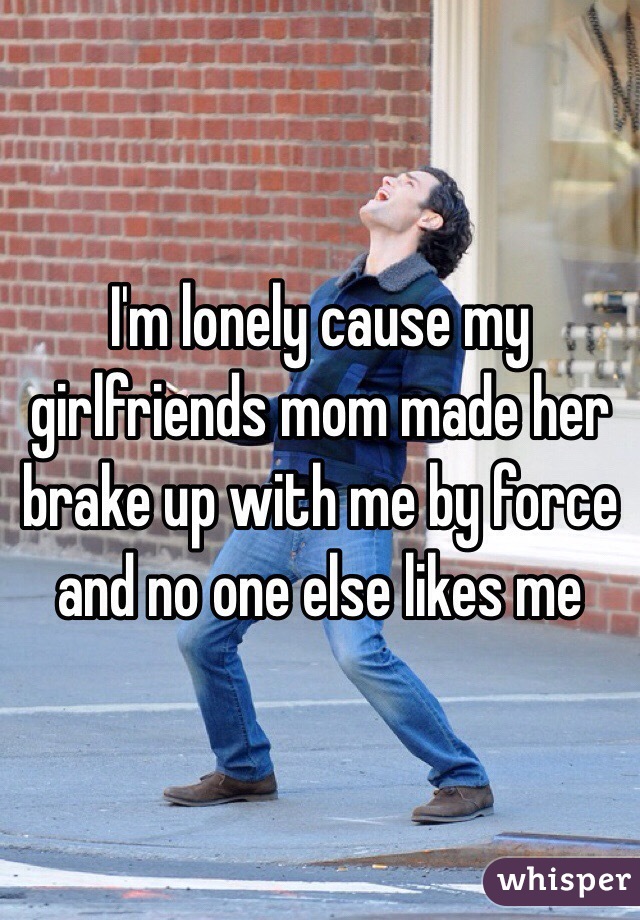 I'm lonely cause my girlfriends mom made her brake up with me by force and no one else likes me