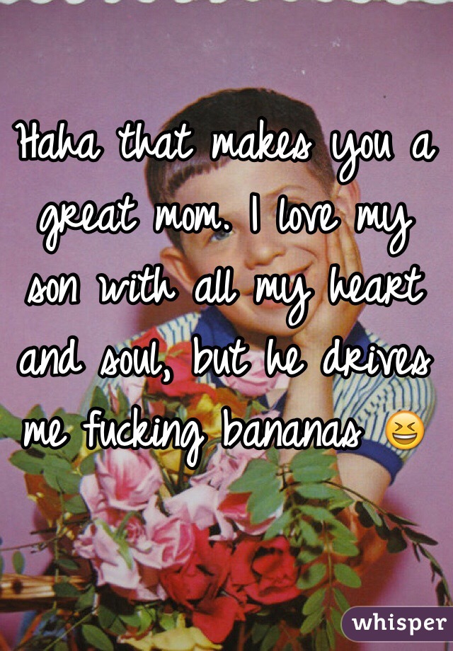 Haha that makes you a great mom. I love my son with all my heart and soul, but he drives me fucking bananas 😆