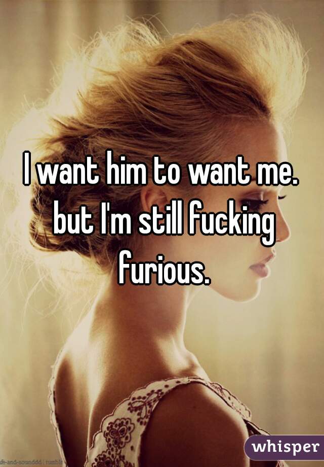 I want him to want me. but I'm still fucking furious.
