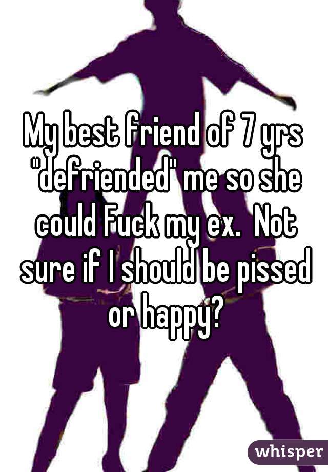 My best friend of 7 yrs "defriended" me so she could Fuck my ex.  Not sure if I should be pissed or happy?