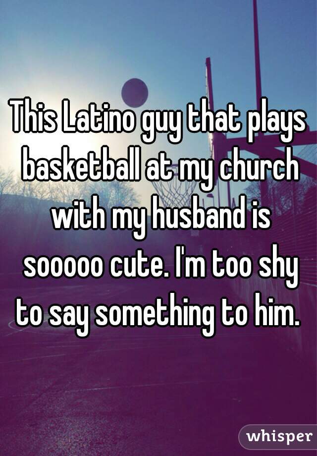 This Latino guy that plays basketball at my church with my husband is sooooo cute. I'm too shy to say something to him. 