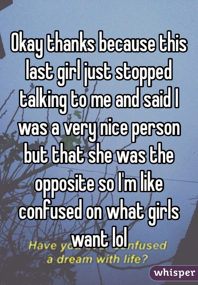 Okay thanks because this last girl just stopped talking to me and said I was a very nice person but that she was the opposite so I'm like confused on what girls want lol 
