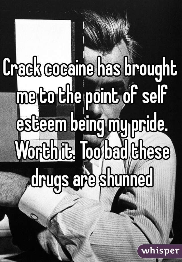 Crack cocaine has brought me to the point of self esteem being my pride. Worth it. Too bad these drugs are shunned