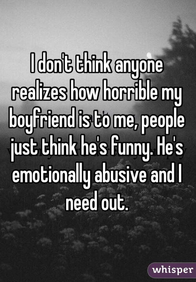 I don't think anyone realizes how horrible my boyfriend is to me, people just think he's funny. He's emotionally abusive and I need out.