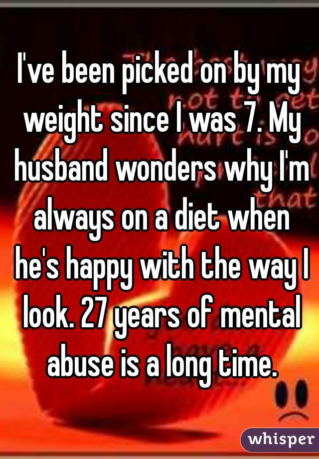 I've been picked on by my weight since I was 7. My husband wonders why I'm always on a diet when he's happy with the way I look. 27 years of mental abuse is a long time.