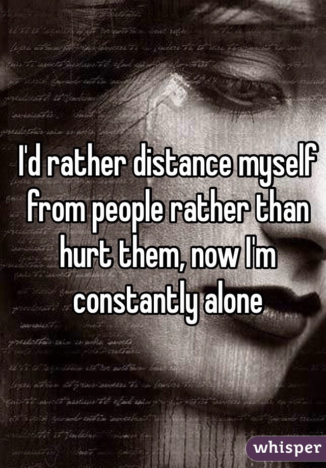 I'd rather distance myself from people rather than hurt them, now I'm constantly alone 