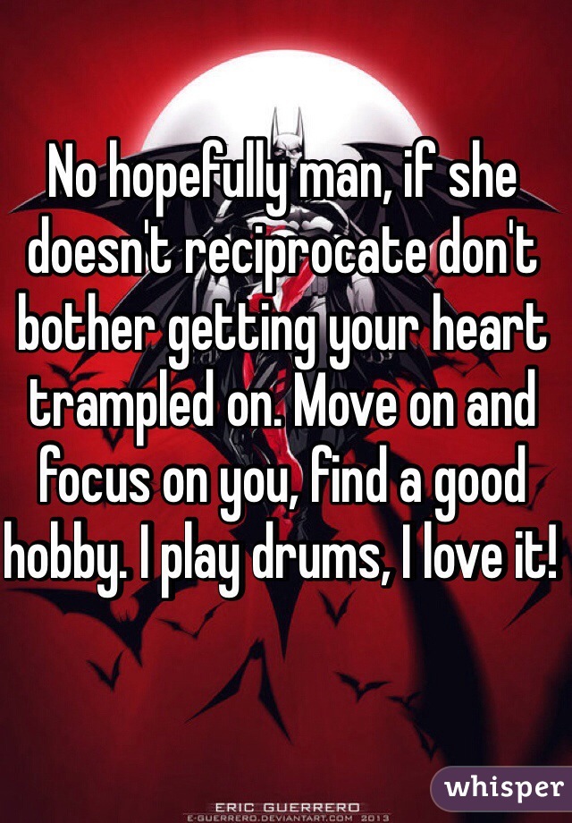 No hopefully man, if she doesn't reciprocate don't bother getting your heart trampled on. Move on and focus on you, find a good hobby. I play drums, I love it!  