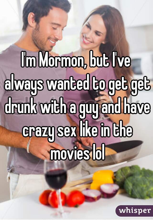 I'm Mormon, but I've always wanted to get get drunk with a guy and have crazy sex like in the movies lol