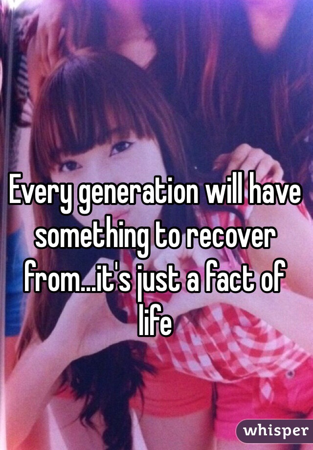Every generation will have something to recover from...it's just a fact of life 