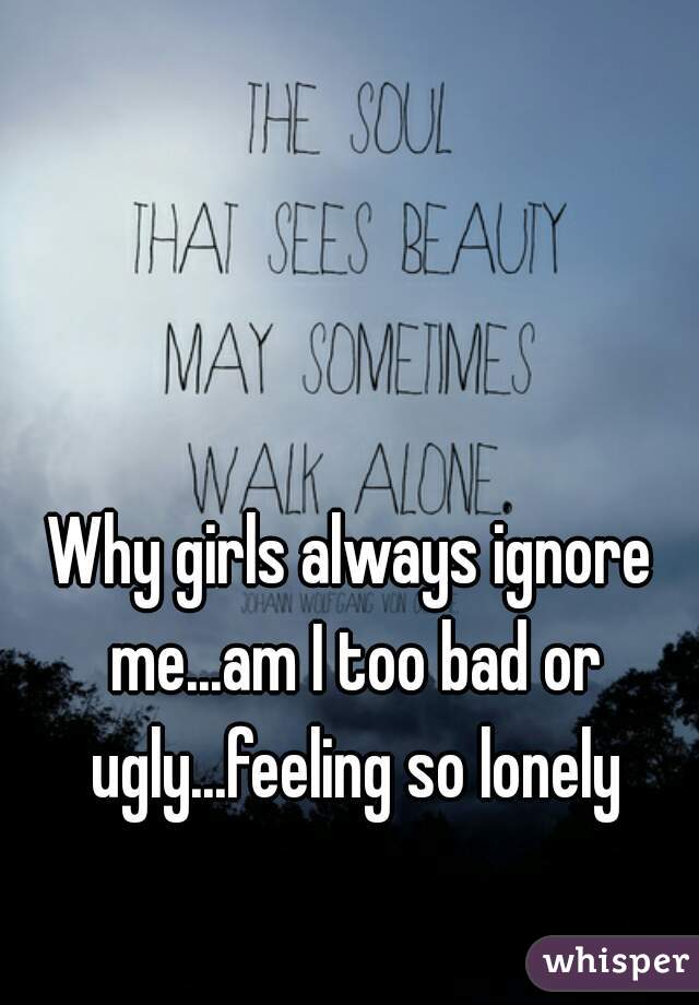 Why girls always ignore me...am I too bad or ugly...feeling so lonely