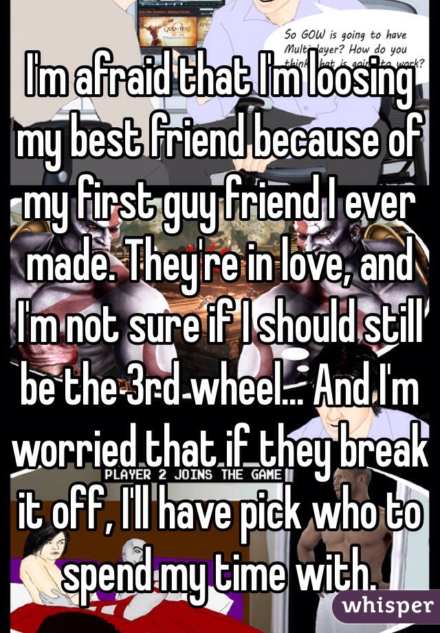 I'm afraid that I'm loosing my best friend because of my first guy friend I ever made. They're in love, and I'm not sure if I should still be the 3rd wheel... And I'm worried that if they break it off, I'll have pick who to spend my time with.