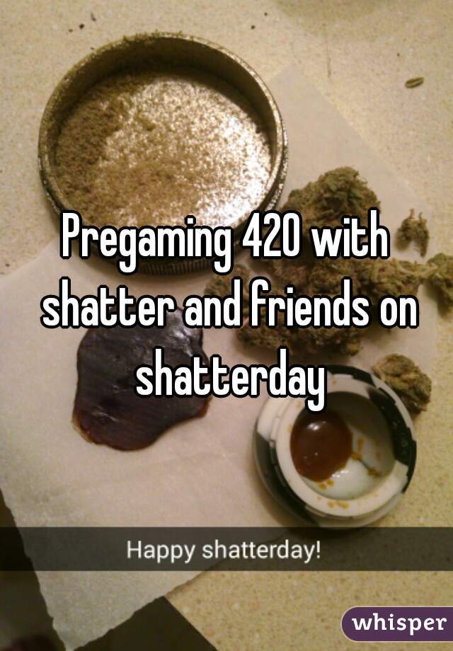 Pregaming 420 with shatter and friends on shatterday