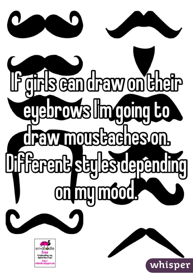 If girls can draw on their eyebrows I'm going to draw moustaches on. Different styles depending on my mood.