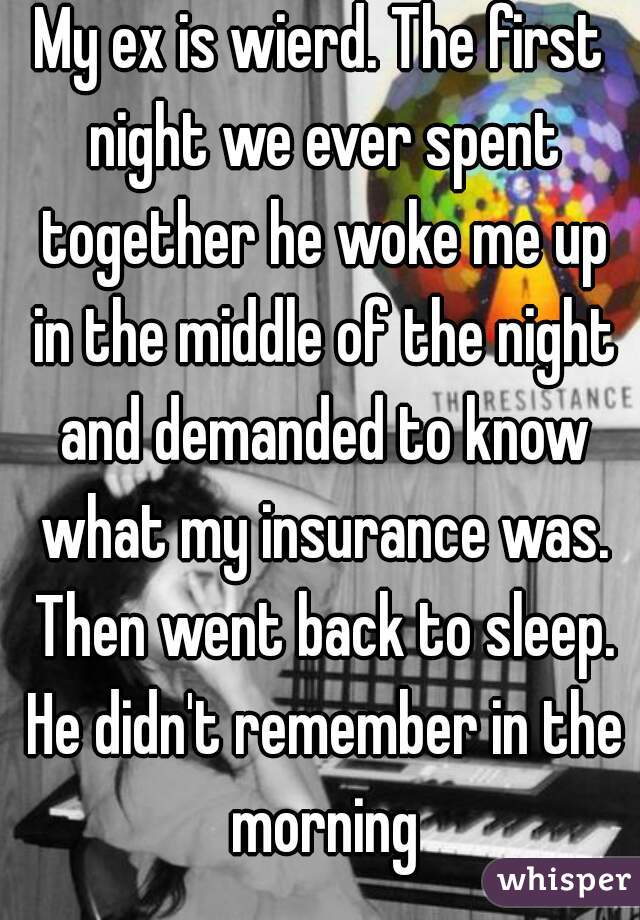 My ex is wierd. The first night we ever spent together he woke me up in the middle of the night and demanded to know what my insurance was. Then went back to sleep. He didn't remember in the morning