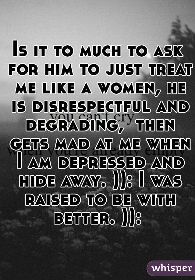 Is it to much to ask for him to just treat me like a women, he is disrespectful and degrading,  then gets mad at me when I am depressed and hide away. )): I was raised to be with better. )): 