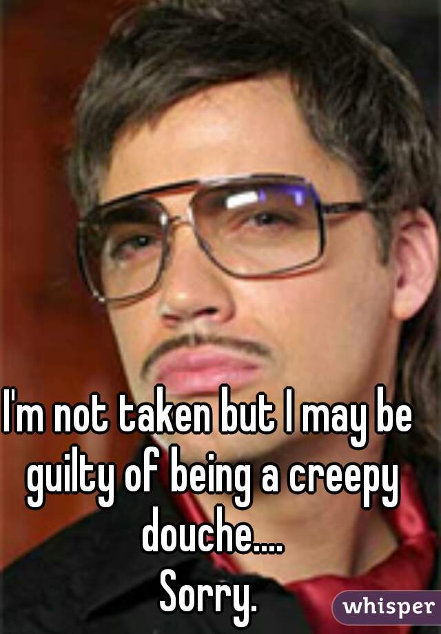 I'm not taken but I may be guilty of being a creepy douche....
Sorry.