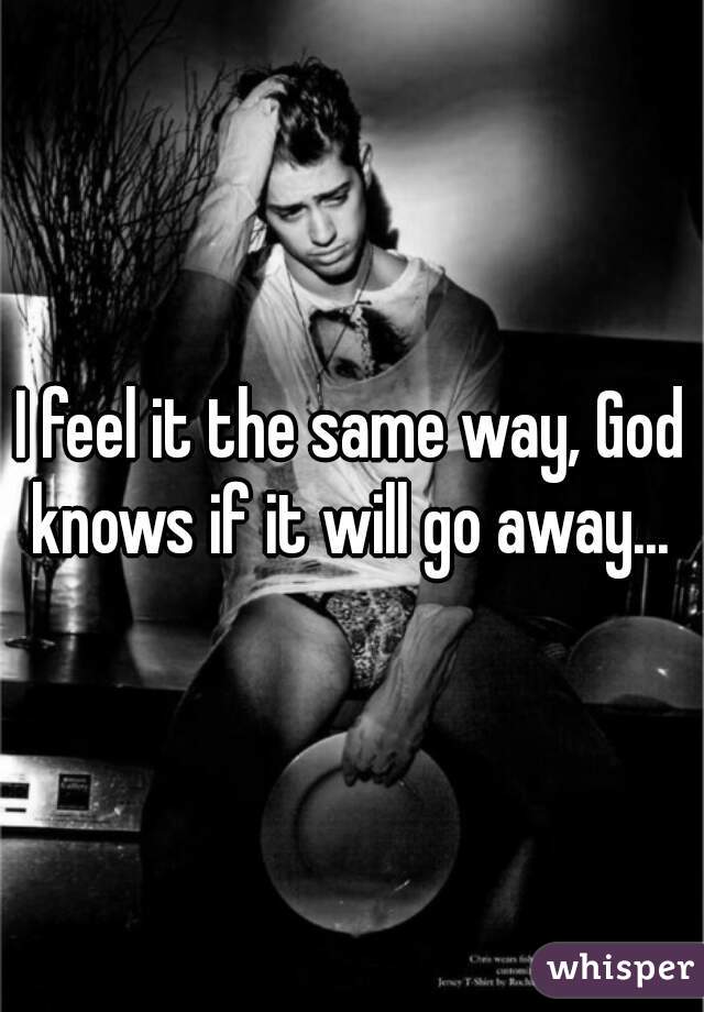 I feel it the same way, God knows if it will go away... 