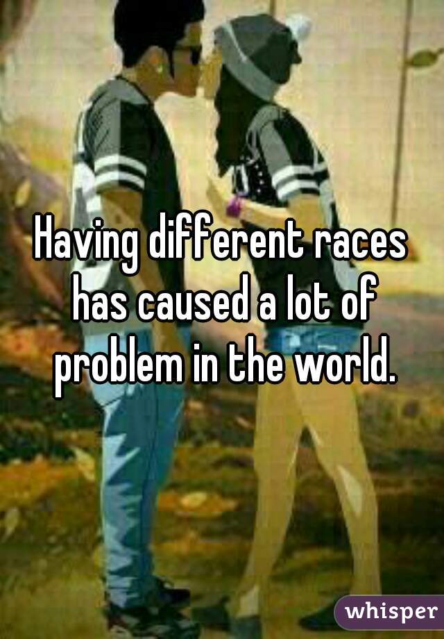 Having different races has caused a lot of problem in the world.