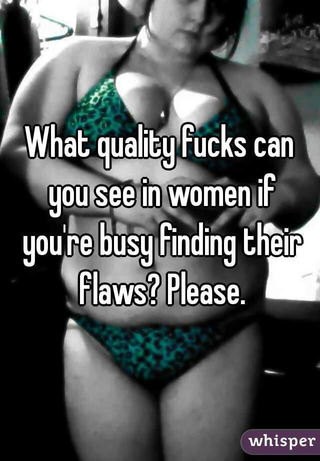 What quality fucks can you see in women if you're busy finding their flaws? Please.