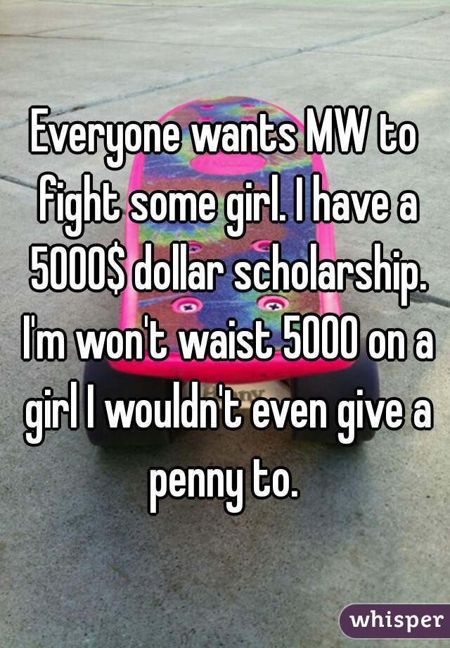 Everyone wants MW to fight some girl. I have a 5000$ dollar scholarship. I'm won't waist 5000 on a girl I wouldn't even give a penny to. 